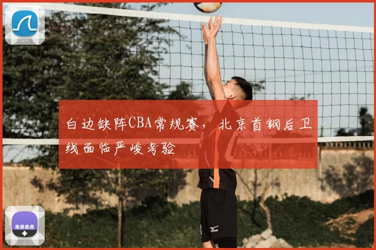 白边缺阵CBA常规赛,北京首钢后卫线面临严峻考验