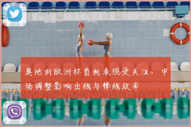 奥地利欧洲杯首轮表现受关注，中场调整影响出线与锋线效率