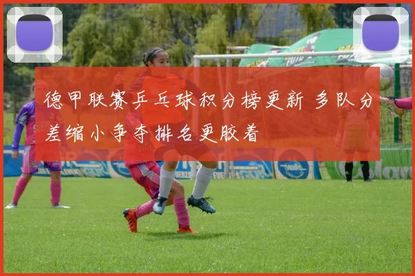 德甲联赛乒乓球积分榜更新 多队分差缩小争夺排名更胶着