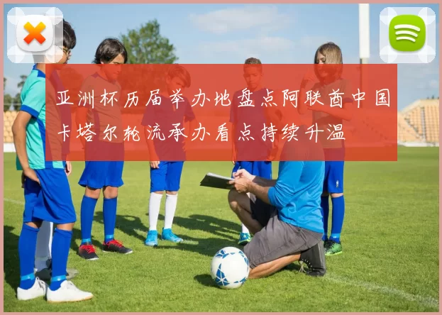 亚洲杯历届举办地盘点阿联酋中国卡塔尔轮流承办看点持续升温