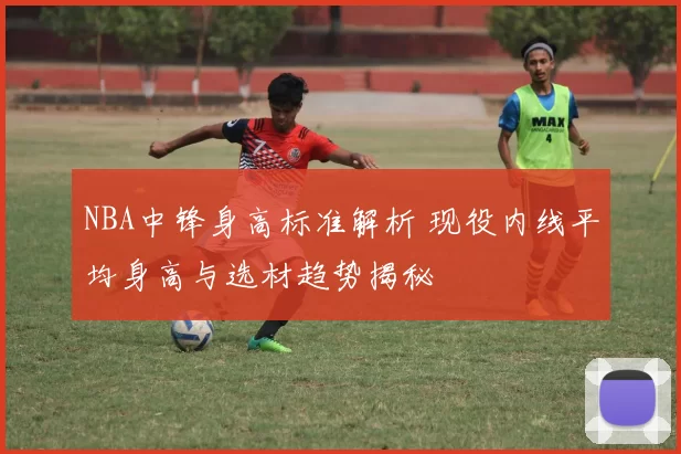 NBA中锋身高标准解析 现役内线平均身高与选材趋势揭秘