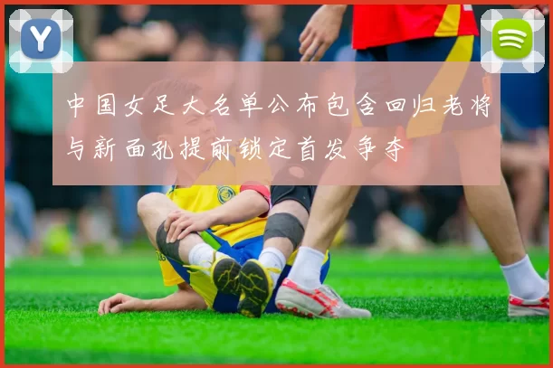 中国女足大名单公布包含回归老将与新面孔提前锁定首发争夺