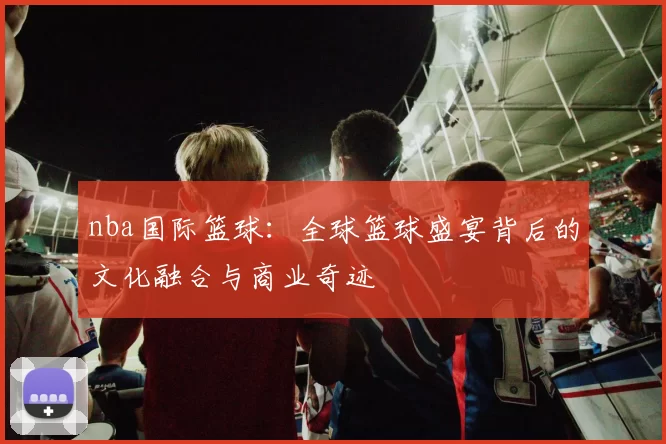 nba国际篮球:全球篮球盛宴背后的文化融合与商业奇迹