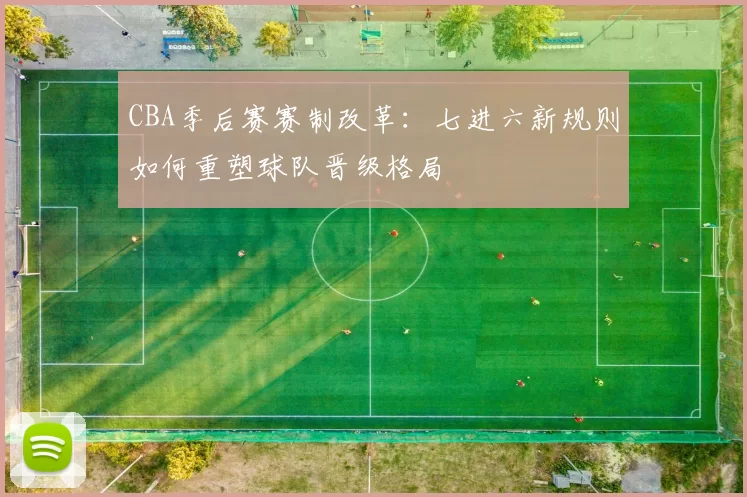 CBA季后赛赛制改革：七进六新规则如何重塑球队晋级格局