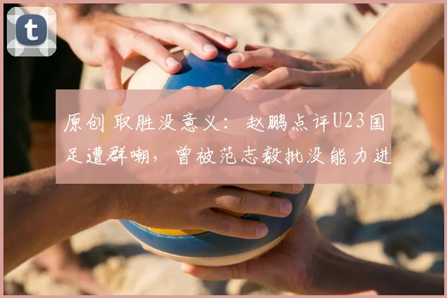 原创 取胜没意义:赵鹏点评U23国足遭群嘲,曾被范志毅批没能力进国足