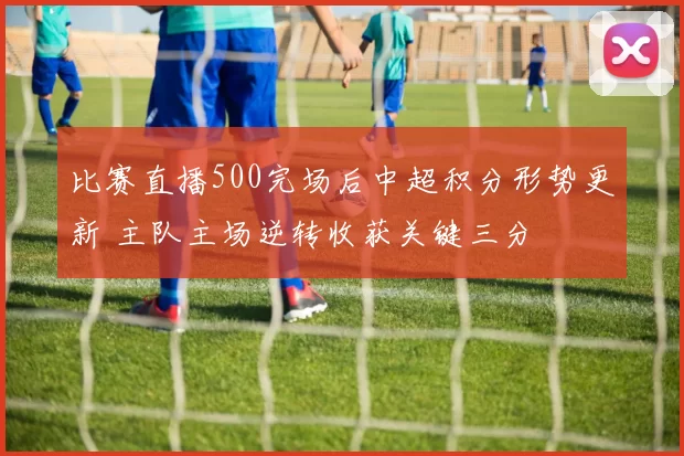 比赛直播500完场后中超积分形势更新 主队主场逆转收获关键三分