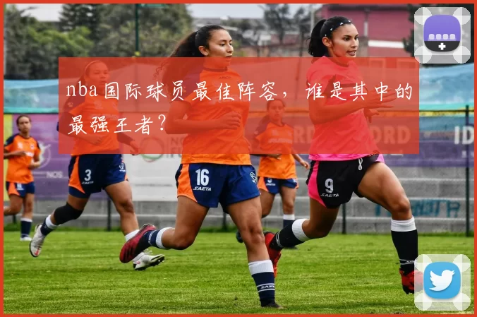 nba国际球员最佳阵容，谁是其中的最强王者？