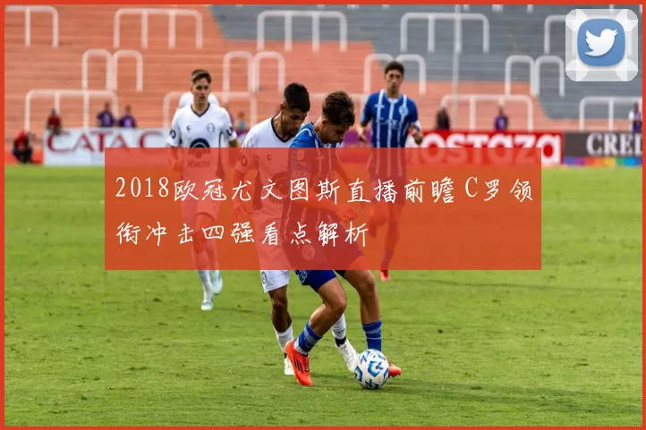 2018欧冠尤文图斯直播前瞻 C罗领衔冲击四强看点解析