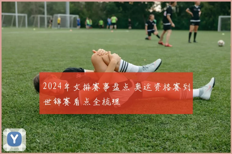 2024年女排赛事盘点 奥运资格赛到世锦赛看点全梳理