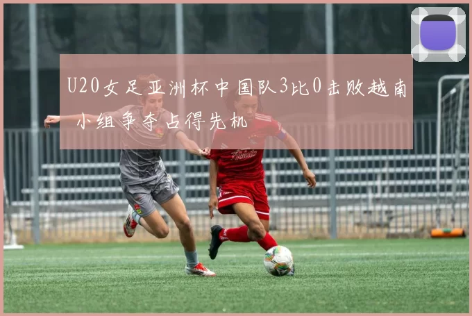 U20女足亚洲杯中国队3比0击败越南 小组争夺占得先机