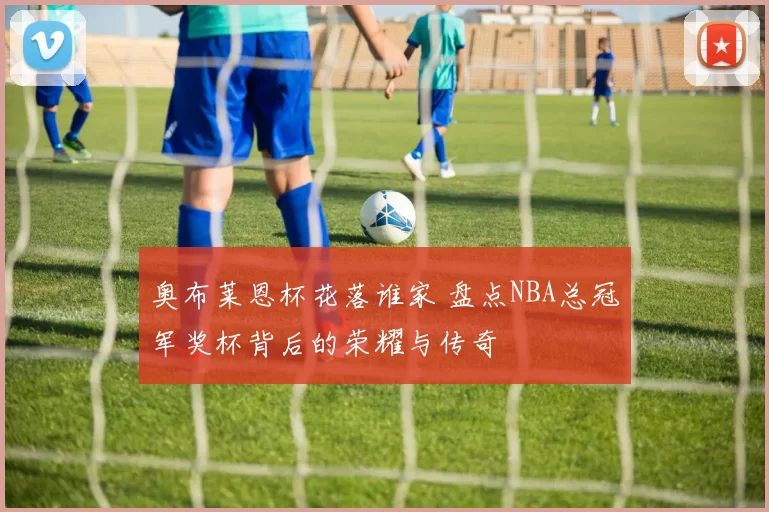 奥布莱恩杯花落谁家 盘点NBA总冠军奖杯背后的荣耀与传奇